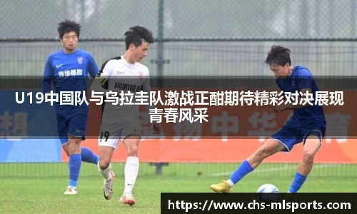 U19中国队与乌拉圭队激战正酣期待精彩对决展现青春风采