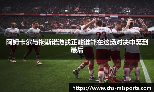 阿姆卡尔与拖斯诺激战正酣谁能在这场对决中笑到最后